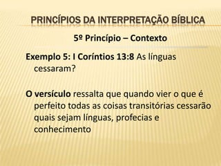 PRINCÍPIOS DA INTERPRETAÇÃO BÍBLICA
            5º Princípio – Contexto
Exemplo 5: I Coríntios 13:8 As línguas
  cessaram?

O versículo ressalta que quando vier o que é
  perfeito todas as coisas transitórias cessarão
  quais sejam línguas, profecias e
  conhecimento
 