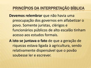 PRINCÍPIOS DA INTERPRETAÇÃO BÍBLICA
Devemos relembrar que não havia uma
  preocupação dos governos em alfabetizar o
  povo. Somente juristas, clérigos e
  funcionários públicos de alto escalão tinham
  acesso aos estudos formais.
A isto se juntava o fato de que a geração de
  riquezas estava ligada à agricultura, sendo
  relativamente dispensável que o povão
  soubesse ler e escrever.
 