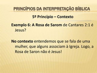 PRINCÍPIOS DA INTERPRETAÇÃO BÍBLICA
           5º Princípio – Contexto
Exemplo 6: A Rosa de Sarom de Cantares 2:1 é
  Jesus?

No contexto entendemos que se fala de uma
 mulher, que alguns associam à Igreja. Logo, a
 Rosa de Saron não é Jesus!
 