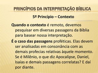 PRINCÍPIOS DA INTERPRETAÇÃO BÍBLICA
           5º Princípio – Contexto
Quando o contexto é remoto, devemos
  pesquisar em diversas passagens da Bíblia
  para basear nossa interpretação.
É o caso das passagens proféticas. Elas devem
  ser analisadas em consonância com as
  demais profecias relativas àquele momento.
  Se é Milênio, o que diz Apocalipse, Daniel,
  Isaías e demais passagens correlatas? E daí
  por diante.
 