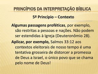 PRINCÍPIOS DA INTERPRETAÇÃO BÍBLICA
           5º Princípio – Contexto
Algumas passagens proféticas, por exemplo,
  são restritas a pessoas e nações. Não podem
  ser estendidas à Igreja (Deuteronômio 28).
Aplicar, por exemplo, Salmos 33:12 aos
  contextos eleitorais de nosso tempo é uma
  tentativa grosseira de distorcer a promessa
  de Deus a Israel, o único povo que se chama
  pelo nome de Deus!
 
