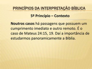 PRINCÍPIOS DA INTERPRETAÇÃO BÍBLICA
           5º Princípio – Contexto
Noutros casos há passagens que possuem um
cumprimento imediato e outro remoto. É o
caso de Mateus 24:15, 19. Daí a importância de
estudarmos panoramicamente a Bíblia.
 