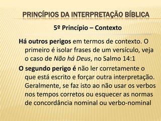 PRINCÍPIOS DA INTERPRETAÇÃO BÍBLICA
            5º Princípio – Contexto
Há outros perigos em termos de contexto. O
  primeiro é isolar frases de um versículo, veja
  o caso de Não há Deus, no Salmo 14:1
O segundo perigo é não ler corretamente o
  que está escrito e forçar outra interpretação.
  Geralmente, se faz isto ao não usar os verbos
  nos tempos corretos ou esquecer as normas
  de concordância nominal ou verbo-nominal
 