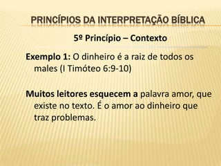 PRINCÍPIOS DA INTERPRETAÇÃO BÍBLICA
           5º Princípio – Contexto
Exemplo 1: O dinheiro é a raiz de todos os
  males (I Timóteo 6:9-10)

Muitos leitores esquecem a palavra amor, que
 existe no texto. É o amor ao dinheiro que
 traz problemas.
 