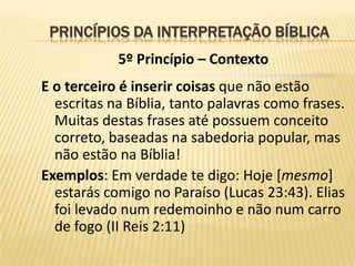 PRINCÍPIOS DA INTERPRETAÇÃO BÍBLICA
            5º Princípio – Contexto
E o terceiro é inserir coisas que não estão
  escritas na Bíblia, tanto palavras como frases.
  Muitas destas frases até possuem conceito
  correto, baseadas na sabedoria popular, mas
  não estão na Bíblia!
Exemplos: Em verdade te digo: Hoje [mesmo]
  estarás comigo no Paraíso (Lucas 23:43). Elias
  foi levado num redemoinho e não num carro
  de fogo (II Reis 2:11)
 