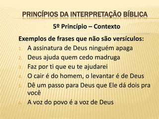 PRINCÍPIOS DA INTERPRETAÇÃO BÍBLICA
           5º Princípio – Contexto
Exemplos de frases que não são versículos:
1. A assinatura de Deus ninguém apaga
2. Deus ajuda quem cedo madruga
3. Faz por ti que eu te ajudarei
4. O cair é do homem, o levantar é de Deus
5. Dê um passo para Deus que Ele dá dois pra
   você
6. A voz do povo é a voz de Deus
 