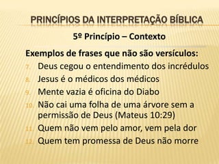 PRINCÍPIOS DA INTERPRETAÇÃO BÍBLICA
           5º Princípio – Contexto
Exemplos de frases que não são versículos:
7. Deus cegou o entendimento dos incrédulos
8. Jesus é o médicos dos médicos
9. Mente vazia é oficina do Diabo
10. Não cai uma folha de uma árvore sem a
    permissão de Deus (Mateus 10:29)
11. Quem não vem pelo amor, vem pela dor
12. Quem tem promessa de Deus não morre
 