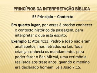 PRINCÍPIOS DA INTERPRETAÇÃO BÍBLICA
           5º Princípio – Contexto
Em quarto lugar, por vezes é preciso conhecer
  o contexto histórico da passagem, para
  interpretar o que está escrito.
Exemplo 1: Atos 4:13. Pedro e João não eram
  analfabetos, mas iletrados na Lei. Toda
  criança conhecia os mandamentos para
  poder fazer o Bar-Mitzvá, uma cerimônia
  realizada aos treze anos, quando o menino
  era declarado homem. Leia João 7:15.
 