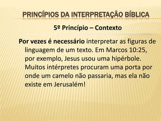 PRINCÍPIOS DA INTERPRETAÇÃO BÍBLICA
            5º Princípio – Contexto
Por vezes é necessário interpretar as figuras de
  linguagem de um texto. Em Marcos 10:25,
  por exemplo, Jesus usou uma hipérbole.
  Muitos intérpretes procuram uma porta por
  onde um camelo não passaria, mas ela não
  existe em Jerusalém!
 