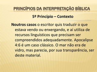 PRINCÍPIOS DA INTERPRETAÇÃO BÍBLICA
           5º Princípio – Contexto
Noutros casos o escritor quis traduzir o que
 estava vendo ou enxergando, e aí utiliza de
 recursos linguísticos que precisam ser
 compreendidos adequadamente. Apocalipse
 4:6 é um caso clássico. O mar não era de
 vidro, mas parecia, por sua transparência, ser
 deste material.
 