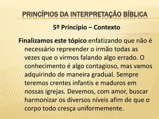 PRINCÍPIOS DA INTERPRETAÇÃO BÍBLICA
           5º Princípio – Contexto
Finalizamos este tópico enfatizando que não é
  necessário repreender o irmão todas as
  vezes que o virmos falando algo errado. O
  conhecimento é algo contagioso, mas vamos
  adquirindo de maneira gradual. Sempre
  teremos crentes infantis e maduros em
  nossas igrejas. Devemos, com amor, buscar
  harmonizar os diversos níveis afim de que o
  corpo todo cresça uniformemente.
 