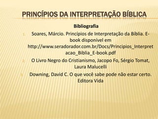 PRINCÍPIOS DA INTERPRETAÇÃO BÍBLICA
                            Bibliografia
 1.     Soares, Márcio. Princípios de Interpretação da Bíblia. E-
                          book disponível em
      http://www.seradorador.com.br/Docs/Principios_Interpret
                        acao_Biblia_E-book.pdf
 2.     O Livro Negro do Cristianismo, Jacopo Fo, Sérgio Tomat,
                            Laura Malucelli
3.     Downing, David C. O que você sabe pode não estar certo.
                              Editora Vida
 