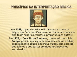 PRINCÍPIOS DA INTERPRETAÇÃO BÍBLICA




...em 1199, o papa Inocêncio III lançou-se contra os
   leigos, que "em reuniões secretas chamaram para si o
   direito de expor os escritos e pregar uns aos outros“.
Em 1229, o Concilio de Toulouse, convocado no sul da
   França, proibiu que alguém possuísse e lesse a Bíblia,
   especialmente aquela em língua vulgar, com exceção
   dos Salmos e dos passos contidos nos breviários
   autorizados!
 