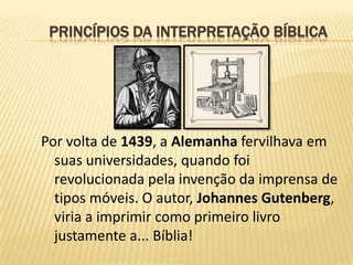 PRINCÍPIOS DA INTERPRETAÇÃO BÍBLICA




Por volta de 1439, a Alemanha fervilhava em
  suas universidades, quando foi
  revolucionada pela invenção da imprensa de
  tipos móveis. O autor, Johannes Gutenberg,
  viria a imprimir como primeiro livro
  justamente a... Bíblia!
 