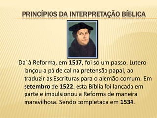 PRINCÍPIOS DA INTERPRETAÇÃO BÍBLICA




Daí à Reforma, em 1517, foi só um passo. Lutero
  lançou a pá de cal na pretensão papal, ao
  traduzir as Escrituras para o alemão comum. Em
  setembro de 1522, esta Bíblia foi lançada em
  parte e impulsionou a Reforma de maneira
  maravilhosa. Sendo completada em 1534.
 