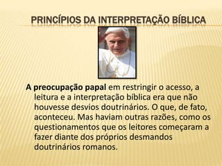 PRINCÍPIOS DA INTERPRETAÇÃO BÍBLICA




A preocupação papal em restringir o acesso, a
  leitura e a interpretação bíblica era que não
  houvesse desvios doutrinários. O que, de fato,
  aconteceu. Mas haviam outras razões, como os
  questionamentos que os leitores começaram a
  fazer diante dos próprios desmandos
  doutrinários romanos.
 