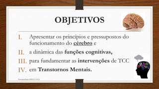 OBJETIVOS
I. Apresentar os princípios e pressupostos do
funcionamento do cérebro e
II. a dinâmica das funções cognitivas,
III. para fundamentar as intervenções de TCC
IV. em Transtornos Mentais.
Neuropsicóloga GISELE CALIA
 