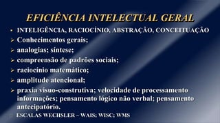 EFICIÊNCIA INTELECTUAL GERAL
 INTELIGÊNCIA, RACIOCÍNIO, ABSTRAÇÃO, CONCEITUAÇÃO
 Conhecimentos gerais;
 analogias; síntese;
 compreensão de padrões sociais;
 raciocínio matemático;
 amplitude atencional;
 praxia visuo-construtiva; velocidade de processamento
informações; pensamento lógico não verbal; pensamento
antecipatório.
ESCALAS WECHSLER – WAIS; WISC; WMS
 