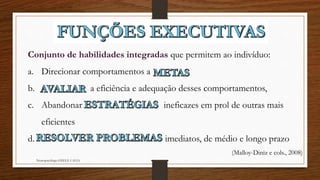 Neuropsicóloga GISELE CALIA
Conjunto de habilidades integradas que permitem ao indivíduo:
a. Direcionar comportamentos a
b. a eficiência e adequação desses comportamentos,
c. Abandonar ineficazes em prol de outras mais
eficientes
d. imediatos, de médio e longo prazo
(Malloy-Diniz e cols., 2008)
 