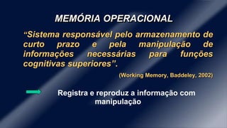 MEMÓRIA OPERACIONAL
“Sistema responsável pelo armazenamento de
curto prazo e pela manipulação de
informações necessárias para funções
cognitivas superiores”.
(Working Memory, Baddeley, 2002)
Registra e reproduz a informação com
manipulação
 