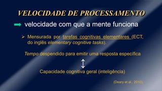 VELOCIDADE DE PROCESSAMENTO
velocidade com que a mente funciona
 Mensurada por tarefas cognitivas elementares (ECT,
do inglês elementary cognitive tasks).
Tempo despendido para emitir uma resposta específica
↕
Capacidade cognitiva geral (inteligência)
(Deary et al., 2010).
 