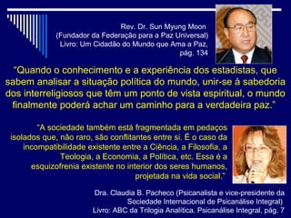 Rev. Dr. Sun Myung Moon
              (Fundador da Federação para a Paz Universal)
               Livro: Um Cidadão do Mundo que Ama a Paz,
                                                 pág. 134

  “Quando o conhecimento e a experiência dos estadistas, que
sabem analisar a situação política do mundo, unir-se à sabedoria
dos interreligiosos que têm um ponto de vista espiritual, o mundo
 finalmente poderá achar um caminho para a verdadeira paz.”

         “A sociedade também está fragmentada em pedaços
 isolados que, não raro, são conflitantes entre si. É o caso da
     incompatibilidade existente entre a Ciência, a Filosofia, a
               Teologia, a Economia, a Política, etc. Essa é a
       esquizofrenia existente no interior dos seres humanos,
                                     projetada na vida social.”

                        Dra. Claudia B. Pacheco (Psicanalista e vice-presidente da
                                  Sociedade Internacional de Psicanálise Integral)
                        Livro: ABC da Trilogia Analítica. Psicanálise Integral, pág. 7
 