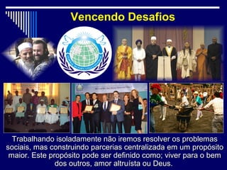 Vencendo Desafios




  Trabalhando isoladamente não iremos resolver os problemas
sociais, mas construindo parcerias centralizada em um propósito
 maior. Este propósito pode ser definido como; viver para o bem
               dos outros, amor altruísta ou Deus.
 