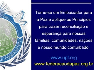 Torne-se um Embaixador para
a Paz e aplique os Princípios
  para trazer reconciliação e
   esperança para nossas
famílias, comunidades, nações
 e nosso mundo conturbado.

      www.upf.org
www.federacaodapaz.org.br
 