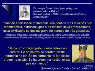 Dr. Joseph Daniel Unwin (antropólogo da
                                 Universidade de Oxford)
                                 Sex and Culture – 1934. Oxford University Press -
                                 Aldous Huxley

“Quando a fidelidade matrimonial era perdida e as relações pré-
 matrimoniais, extraconjugais e do mesmo sexo eram comuns,
 essa civilização se desintegrava no período de três gerações.”
  Trabalho de antropologia, publicado na Universidade de Oxford. Durante sete anos foi analisado
 meticulosamente 80 sociedades e 16 civilizações num período de tempo superior à quatro mil anos.



   “Se há um coração justo, existe beleza no
    caráter. Se há beleza no caráter, existe
 harmonia no lar. Se há harmonia no lar, existe
ordem na nação. Se há ordem na nação, existe
                paz no mundo.”
                                                                                 Confúcio
                                         (Sábio e Legislador Chinês – 551 a.C. à 479 a.C.)
 