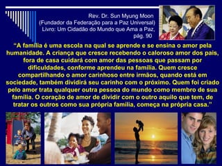Rev. Dr. Sun Myung Moon
          (Fundador da Federação para a Paz Universal)
           Livro: Um Cidadão do Mundo que Ama a Paz,
                                             pág. 90
   “A família é uma escola na qual se aprende e se ensina o amor pela
humanidade. A criança que cresce recebendo o caloroso amor dos pais,
       fora de casa cuidará com amor das pessoas que passam por
         dificuldades, conforme aprendeu na família. Quem cresce
     compartilhando o amor carinhoso entre irmãos, quando está em
sociedade, também dividirá seu carinho com o próximo. Quem foi criado
 pelo amor trata qualquer outra pessoa do mundo como membro de sua
  família. O coração de amor de dividir com o outro aquilo que tem, de
   tratar os outros como sua própria família, começa na própria casa.”
 