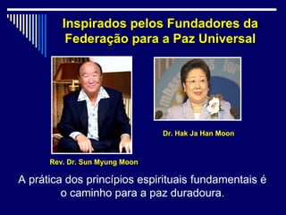 Inspirados pelos Fundadores da
          Federação para a Paz Universal




                                Dr. Hak Ja Han Moon



      Rev. Dr. Sun Myung Moon

A prática dos princípios espirituais fundamentais é
         o caminho para a paz duradoura.
 