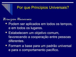 Por que Princípios Universais?
                           U

Princípios Universais:
    Podem ser aplicados em todos os tempos,
    e em todos os lugares.
    Estabelecem um objetivo comum,
    favorecendo a cooperação entre pessoas
    diferentes.
    Formam a base para um padrão universal
    e para o comportamento pacífico.
 