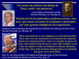 “Um pouco de ciência nos afasta de
                 Deus, muito, nos aproxima.”
                               Louis Pasteur (Cientista francês)
                              Revista Plenitude, no 106 pág. 58

             “Através da lei da matemática podemos provar, sem
              erro, que nosso Universo foi projetado e executado
                 por uma grande inteligência de engenharia.”
Abraham Gressy Morrison (Ex-presidente da Academia de Ciências de Nova York)
Revista Plenitude, no 106 pág. 58

                “Deus não pertence a uma religião ou a uma denominação.
                 Deus não é um ser amarrado a uma doutrina em especial.
                Dentro do coração de Deus, como um coração de pais e de
                amor, não existe divisão de povo e raça. Não existem muros
                 entre as nações e entre as tradições e culturas diferentes.
                Ainda hoje, Deus está tentando abraçar toda a humanidade
                                por igual, como seus filhos.”
Rev. Dr. Sun Myung Moon (Fundador da Federação para a Paz Universal)
Livro: Um Cidadão do Mundo que Ama a Paz, pág. 77
 