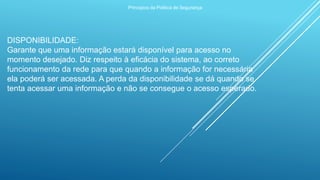 Princípios da Política de Segurança
DISPONIBILIDADE:
Garante que uma informação estará disponível para acesso no
momento desejado. Diz respeito à eficácia do sistema, ao correto
funcionamento da rede para que quando a informação for necessária
ela poderá ser acessada. A perda da disponibilidade se dá quando se
tenta acessar uma informação e não se consegue o acesso esperado.
 