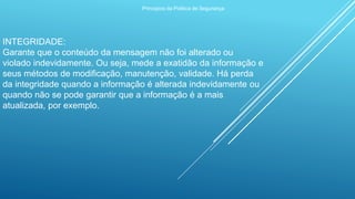 Princípios da Política de Segurança
INTEGRIDADE:
Garante que o conteúdo da mensagem não foi alterado ou
violado indevidamente. Ou seja, mede a exatidão da informação e
seus métodos de modificação, manutenção, validade. Há perda
da integridade quando a informação é alterada indevidamente ou
quando não se pode garantir que a informação é a mais
atualizada, por exemplo.
 