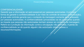 Princípios da Política de Segurança
CONFIDENCIALIDADE:
Garantir que a informação só será acessível por pessoas autorizadas. A principal
forma de garantir a confidencialidade é por meio do controle de acesso (autenticação),
já que este controle garante que o conteúdo da mensagem somente será acessado
por pessoas autorizadas. A confidencialidade (privacidade) se dá justamente quando
se impede que pessoas não autorizadas tenham acesso ao conteúdo da mensagem.
Refere-se à proteção da informação contra a divulgação não permitida. A perda da
confidencialidade se dá quando alguém não autorizado obtém acesso a
recursos/informações.
 