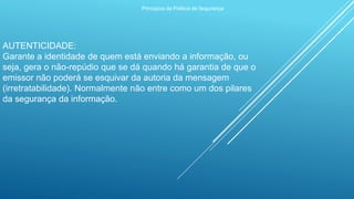 Princípios da Política de Segurança
AUTENTICIDADE:
Garante a identidade de quem está enviando a informação, ou
seja, gera o não-repúdio que se dá quando há garantia de que o
emissor não poderá se esquivar da autoria da mensagem
(irretratabilidade). Normalmente não entre como um dos pilares
da segurança da informação.
 