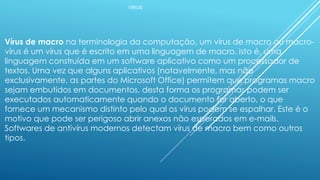 VÍRUS
Vírus de macro na terminologia da computação, um vírus de macro ou macro-
vírus é um vírus que é escrito em uma linguagem de macro, isto é, uma
linguagem construída em um software aplicativo como um processador de
textos. Uma vez que alguns aplicativos (notavelmente, mas não
exclusivamente, as partes do Microsoft Office) permitem que programas macro
sejam embutidos em documentos, desta forma os programas podem ser
executados automaticamente quando o documento for aberto, o que
fornece um mecanismo distinto pelo qual os vírus podem se espalhar. Este é o
motivo que pode ser perigoso abrir anexos não esperados em e-mails.
Softwares de antivírus modernos detectam vírus de macro bem como outros
tipos.
 