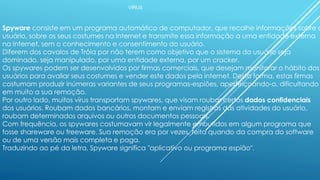 VÍRUS
Spyware consiste em um programa automático de computador, que recolhe informações sobre o
usuário, sobre os seus costumes na Internet e transmite essa informação a uma entidade externa
na Internet, sem o conhecimento e consentimento do usuário.
Diferem dos cavalos de Tróia por não terem como objetivo que o sistema do usuário seja
dominado, seja manipulado, por uma entidade externa, por um cracker.
Os spywares podem ser desenvolvidos por firmas comerciais, que desejam monitorar o hábito dos
usuários para avaliar seus costumes e vender este dados pela internet. Desta forma, estas firmas
costumam produzir inúmeras variantes de seus programas-espiões, aperfeiçoando-o, dificultando
em muito a sua remoção.
Por outro lado, muitos vírus transportam spywares, que visam roubar certos dados confidenciais
dos usuários. Roubam dados bancários, montam e enviam registros das atividades do usuário,
roubam determinados arquivos ou outros documentos pessoais.
Com frequência, os spywares costumavam vir legalmente embutidos em algum programa que
fosse shareware ou freeware. Sua remoção era por vezes, feita quando da compra do software
ou de uma versão mais completa e paga.
Traduzindo ao pé da letra, Spyware significa "aplicativo ou programa espião".
 