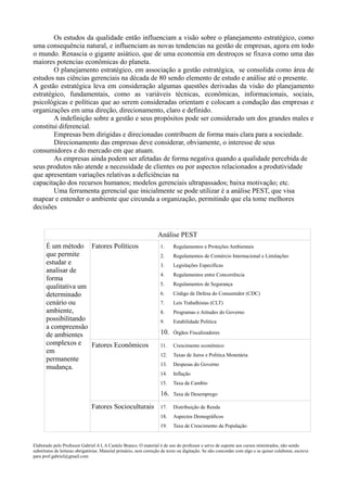 Os estudos da qualidade então influenciam a visão sobre o planejamento estratégico, como
uma consequência natural, e influenciam as novas tendencias na gestão de empresas, agora em todo
o mundo. Renascia o gigante asiático, que de uma economia em destroços se fixava como uma das
maiores potencias econômicas do planeta.
        O planejamento estratégico, em associação a gestão estratégica, se consolida como área de
estudos nas ciências gerenciais na década de 80 sendo elemento de estudo e análise até o presente.
A gestão estratégica leva em consideração algumas questões derivadas da visão do planejamento
estratégico, fundamentais, como as variáveis técnicas, econômicas, informacionais, sociais,
psicológicas e políticas que ao serem consideradas orientam e colocam a condução das empresas e
organizações em uma direção, direcionamento, claro e definido.
        A indefinição sobre a gestão e seus propósitos pode ser considerado um dos grandes males e
constitui diferencial.
        Empresas bem dirigidas e direcionadas contribuem de forma mais clara para a sociedade.
        Direcionamento das empresas deve considerar, obviamente, o interesse de seus
consumidores e do mercado em que atuam.
        As empresas ainda podem ser afetadas de forma negativa quando a qualidade percebida de
seus produtos não atende a necessidade de clientes ou por aspectos relacionados a produtividade
que apresentam variações relativas a deficiências na
capacitação dos recursos humanos; modelos gerenciais ultrapassados; baixa motivação; etc.
        Uma ferramenta gerencial que inicialmente se pode utilizar é a análise PEST, que visa
mapear e entender o ambiente que circunda a organização, permitindo que ela tome melhores
decisões


                                                                   Análise PEST
       É um método Fatores Políticos                                1.     Regulamentos e Proteções Ambientais
       que permite                                                  2.     Regulamentos de Comércio Internacional e Limitações
       estudar e                                                    3.     Legislações Específicas
       analisar de
                                                                    4.     Regulamentos entre Concorrência
       forma
                                                                    5.     Regulamentos de Segurança
       qualitativa um
       determinado                                                  6.     Código de Defesa do Consumidor (CDC)
       cenário ou                                                   7.     Leis Trabalhistas (CLT)
       ambiente,                                                    8.     Programas e Atitudes do Governo
       possibilitando                                               9.     Estabilidade Politica
       a compreensão
       de ambientes                                                 10.    Órgãos Fiscalizadores

       complexos e Fatores Econômicos                               11.    Crescimento econômico
       em
                                                                    12.    Taxas de Juros e Politica Monetária
       permanente
                                                                    13.    Despesas do Governo
       mudança.
                                                                    14.    Inflação
                                                                    15.    Taxa de Cambio

                                                                    16.    Taxa de Desemprego

                               Fatores Socioculturais               17.    Distribuição de Renda
                                                                    18.    Aspectos Demográficos
                                                                    19.    Taxa de Crescimento da População


Elaborado pelo Professor Gabriel A L A Castelo Branco. O material é de uso do professor e serve de suporte aos cursos ministrados, não sendo
substitutos de leituras obrigatórias. Material primário, sem correção de texto ou digitação. Se não concordar com algo e se quiser colaborar, escreva
para prof.gabriel@gmail.com
 