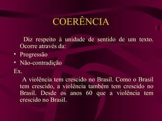 COERÊNCIA
    Diz respeito à unidade de sentido de um texto.
  Ocorre através da:
• Progressão
• Não-contradição
Ex.
   A violência tem crescido no Brasil. Como o Brasil
  tem crescido, a violência também tem crescido no
  Brasil. Desde os anos 60 que a violência tem
  crescido no Brasil.
 