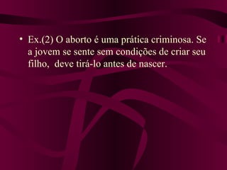 • Ex.(2) O aborto é uma prática criminosa. Se
  a jovem se sente sem condições de criar seu
  filho, deve tirá-lo antes de nascer.
 