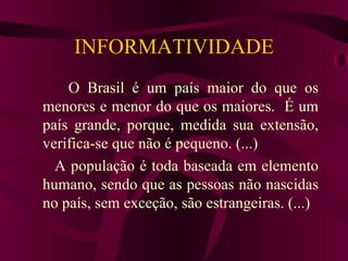 INFORMATIVIDADE
    O Brasil é um país maior do que os
menores e menor do que os maiores. É um
país grande, porque, medida sua extensão,
verifica-se que não é pequeno. (...)
  A população é toda baseada em elemento
humano, sendo que as pessoas não nascidas
no país, sem exceção, são estrangeiras. (...)
 