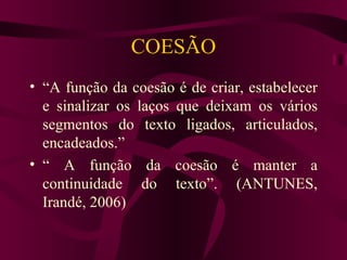COESÃO
• “A função da coesão é de criar, estabelecer
  e sinalizar os laços que deixam os vários
  segmentos do texto ligados, articulados,
  encadeados.”
• “ A função da coesão é manter a
  continuidade do texto”. (ANTUNES,
  Irandé, 2006)
 