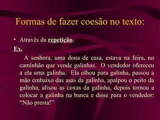 Formas de fazer coesão no texto:
• Através da repetição.
Ex.
    A senhora, uma dona de casa, estava na feira, no
  caminhão que vende galinhas. O vendedor ofereceu
  a ela uma galinha. Ela olhou para galinha, passou a
  mão embaixo das asas da galinha, apalpou o peito da
  galinha, alisou as coxas da galinha, depois tornou a
  colocar a galinha na banca e disse para o vendedor:
  “Não presta!”
 