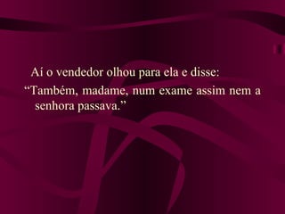 Aí o vendedor olhou para ela e disse:
“Também, madame, num exame assim nem a
  senhora passava.”
 