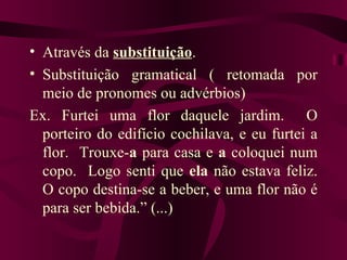 • Através da substituição.
• Substituição gramatical ( retomada por
  meio de pronomes ou advérbios)
Ex. Furtei uma flor daquele jardim. O
  porteiro do edifício cochilava, e eu furtei a
  flor. Trouxe-a para casa e a coloquei num
  copo. Logo senti que ela não estava feliz.
  O copo destina-se a beber, e uma flor não é
  para ser bebida.” (...)
 