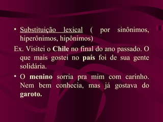 • Substituição lexical ( por sinônimos,
  hiperônimos, hipônimos)
Ex. Visitei o Chile no final do ano passado. O
  que mais gostei no país foi de sua gente
  solidária.
• O menino sorria pra mim com carinho.
  Nem bem conhecia, mas já gostava do
  garoto.
 