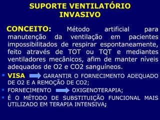SUPORTE VENTILATÓRIO
INVASIVO
CONCEITO: Método artificial para
manutenção da ventilação em pacientes
impossibilitados de respirar espontaneamente,
feito através de TOT ou TQT e mediantes
ventiladores mecânicos, afim de manter níveis
adequados de O2 e CO2 sanguíneos.
 VISA GARANTIR O FORNECIMENTO ADEQUADO
DE O2 E A REMOÇÃO DE CO2;
 FORNECIMENTO OXIGENOTERAPIA;
 É O MÉTODO DE SUBSTITUIÇÃO FUNCIONAL MAIS
UTILIZADO EM TERAPIA INTENSIVA;
 
