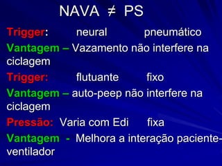 NAVA ≠ PS
Trigger: neural pneumático
Vantagem – Vazamento não interfere na
ciclagem
Trigger: flutuante fixo
Vantagem – auto-peep não interfere na
ciclagem
Pressão: Varia com Edi fixa
Vantagem - Melhora a interação paciente-
ventilador
 